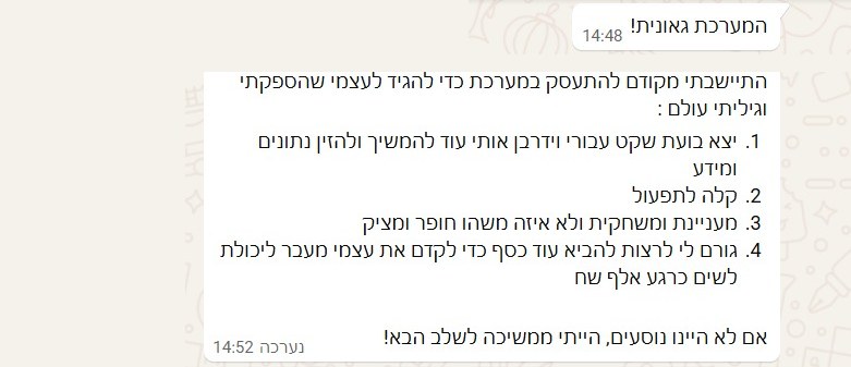 המערכת גאונית! התיישבתי מקודם להתעסק במערכת כדי להגיד לעצמי שהספקתי וגיליתי עולם: 1. יצא בועת שקט עבורי וידרבן אותי עוד להמשיך ולהזין נתונים ומידע 2. קלה לתפעול 3. מעניינת ומשחקית ולא איזה משהו חופר ומציק 4. גורם לי לרצות להביא עוד כסף כדי לקדם את עצמי מעבר ליכולת לשים כרגע אלף שח. אם לא היינו נוסעים, הייתי ממשיכה לשלב הבא!