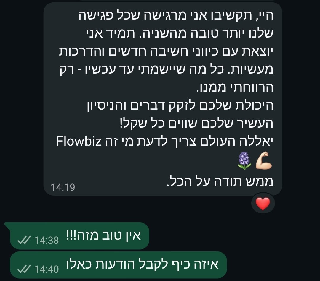 היי, תקשיבו אני מרגישה שכל פגישה שלנו יותר טובה מהשניה. תמיד אני יוצאת עם כיווני חשיבה חדשים והדרכות מעשיות. כל מה שיישמתי עד עכשיו - רק הרווחתי ממנו. היכולת שלכם לזקק דברים והניסיון העשיר שלכם שווים כל שקל! יאללה העולם צריך לדעת מי זה Flowbiz. ממש תודה על הכל.